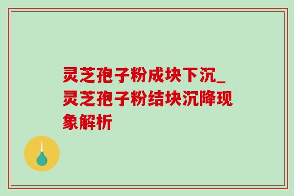 灵芝孢子粉成块下沉_灵芝孢子粉结块沉降现象解析 灵芝孢子粉成块下沉_灵芝孢子粉结块沉降现象解析
