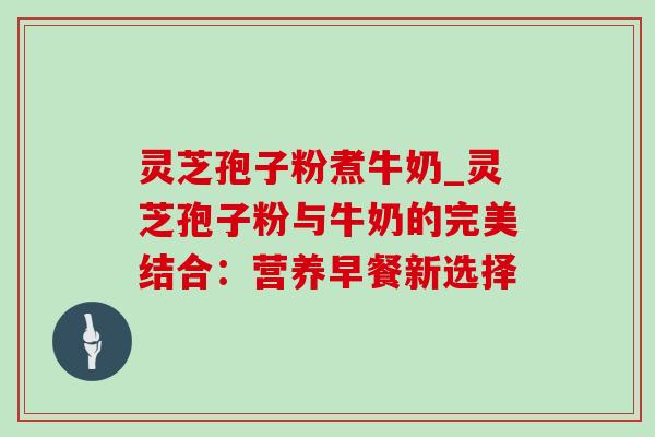 灵芝孢子粉煮牛奶_灵芝孢子粉与牛奶的完美结合:营养早餐新选择 灵芝孢子粉煮牛奶_灵芝孢子粉与牛奶的完美结合:营养早餐新选择