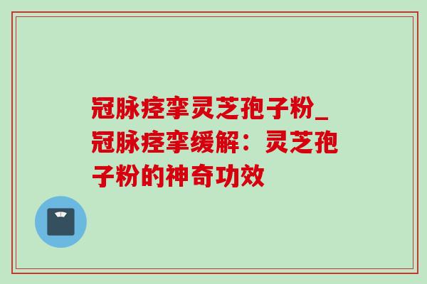 冠脉痉挛灵芝孢子粉_冠脉痉挛缓解：灵芝孢子粉的神奇功效