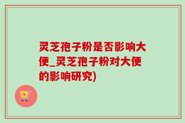 灵芝孢子粉是否影响大便_灵芝孢子粉对大便的影响研究) 灵芝孢子粉是否影响大便_灵芝孢子粉对大便的影响研究)