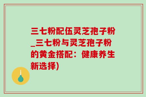 三七粉配伍灵芝孢子粉_三七粉与灵芝孢子粉的黄金搭配:健康养生新选择) 三七粉配伍灵芝孢子粉_三七粉与灵芝孢子粉的黄金搭配:健康养生新选择)