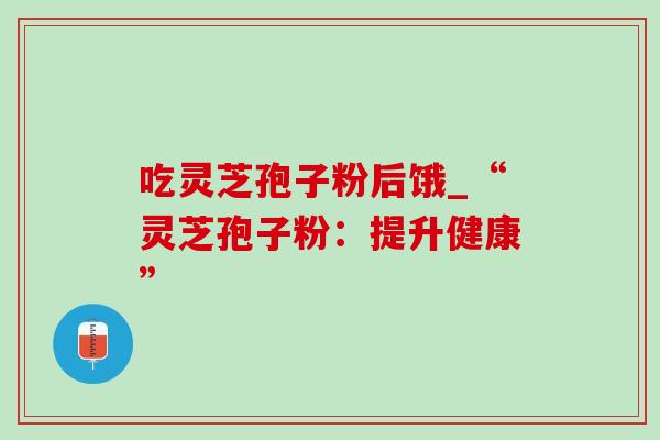 吃灵芝孢子粉后饿_“灵芝孢子粉:提升健康” 吃灵芝孢子粉后饿_“灵芝孢子粉:提升健康”
