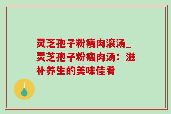 灵芝孢子粉瘦肉滚汤_灵芝孢子粉瘦肉汤:滋补养生的美味佳肴 灵芝孢子粉瘦肉滚汤_灵芝孢子粉瘦肉汤:滋补养生的美味佳肴