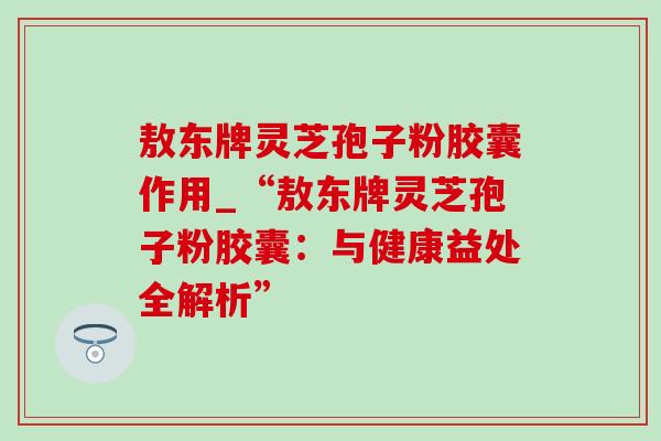 敖东牌灵芝孢子粉胶囊作用_“敖东牌灵芝孢子粉胶囊:与健康益处全解析” 敖东牌灵芝孢子粉胶囊作用_“敖东牌灵芝孢子粉胶囊:与健康益处全解析”