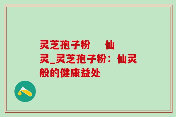灵芝孢子粉 仙灵_灵芝孢子粉:仙灵般的健康益处 灵芝孢子粉 仙灵_灵芝孢子粉:仙灵般的健康益处