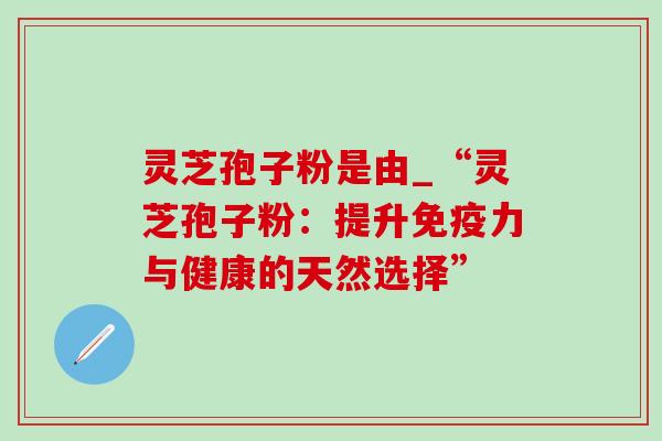 灵芝孢子粉是由_“灵芝孢子粉:提升免疫力与健康的天然选择” 灵芝孢子粉是由_“灵芝孢子粉:提升免疫力与健康的天然选择”