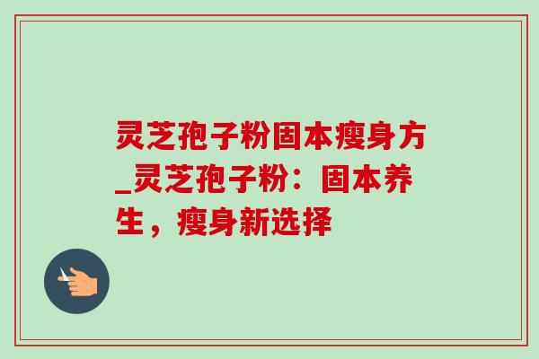 灵芝孢子粉固本瘦身方_灵芝孢子粉:固本养生,瘦身新选择 灵芝孢子粉固本瘦身方_灵芝孢子粉:固本养生,瘦身新选择