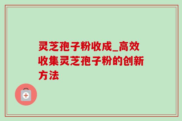灵芝孢子粉收成_高效收集灵芝孢子粉的创新方法 灵芝孢子粉收成_高效收集灵芝孢子粉的创新方法