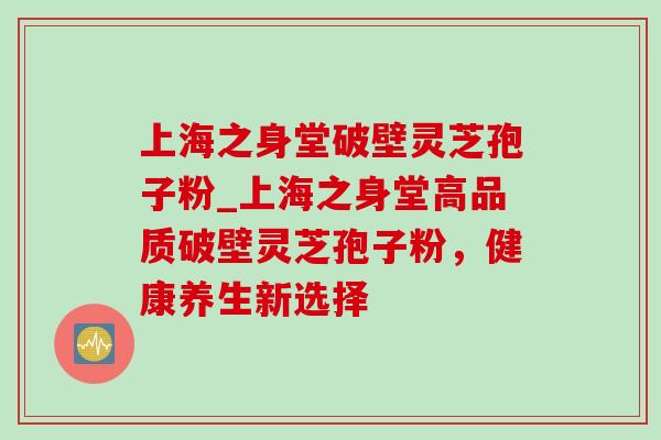 上海之身堂破壁灵芝孢子粉_上海之身堂高品质破壁灵芝孢子粉,健康养生新选择 上海之身堂破壁灵芝孢子粉_上海之身堂高品质破壁灵芝孢子粉,健康养生新选择
