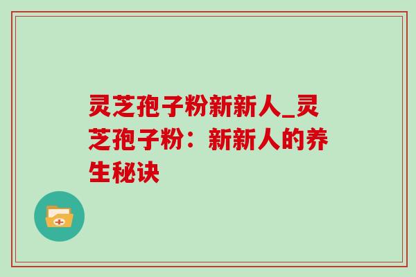 灵芝孢子粉新新人_灵芝孢子粉:新新人的养生秘诀 灵芝孢子粉新新人_灵芝孢子粉:新新人的养生秘诀