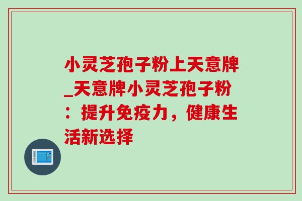 小灵芝孢子粉上天意牌_天意牌小灵芝孢子粉:提升免疫力,健康生活新选择 小灵芝孢子粉上天意牌_天意牌小灵芝孢子粉:提升免疫力,健康生活新选择