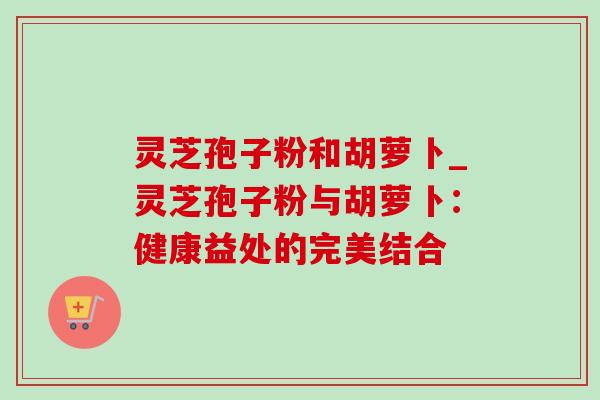 灵芝孢子粉和胡萝卜_灵芝孢子粉与胡萝卜:健康益处的完美结合 灵芝孢子粉和胡萝卜_灵芝孢子粉与胡萝卜:健康益处的完美结合