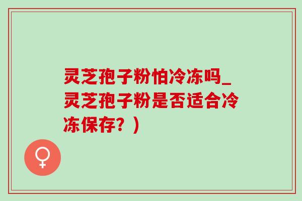 灵芝孢子粉怕冷冻吗_灵芝孢子粉是否适合冷冻保存？)