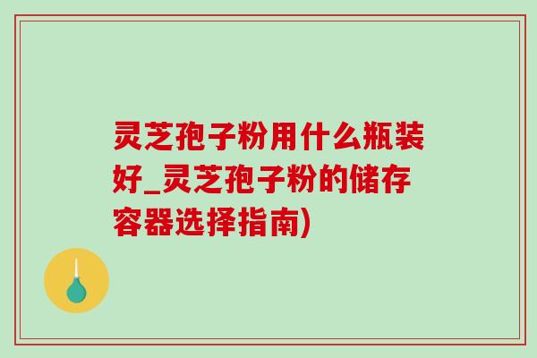 灵芝孢子粉用什么瓶装好_灵芝孢子粉的储存容器选择指南)