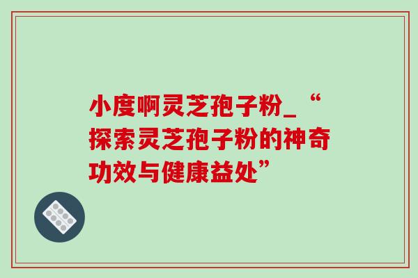小度啊灵芝孢子粉_“探索灵芝孢子粉的神奇功效与健康益处” 小度啊灵芝孢子粉_“探索灵芝孢子粉的神奇功效与健康益处”