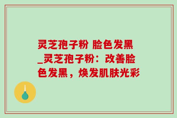 灵芝孢子粉 脸色发黑_灵芝孢子粉:改善脸色发黑,焕发光彩 灵芝孢子粉 脸色发黑_灵芝孢子粉:改善脸色发黑,焕发光彩