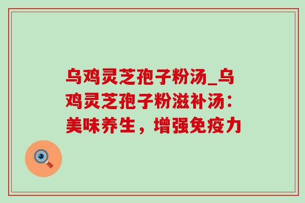乌鸡灵芝孢子粉汤_乌鸡灵芝孢子粉滋补汤:美味养生,增强免疫力 乌鸡灵芝孢子粉汤_乌鸡灵芝孢子粉滋补汤:美味养生,增强免疫力