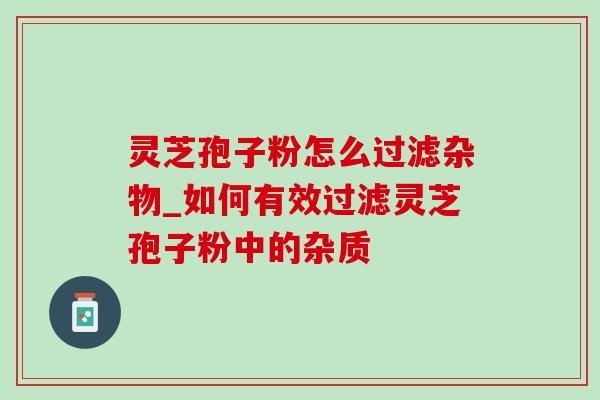 灵芝孢子粉怎么过滤杂物_如何有效过滤灵芝孢子粉中的杂质