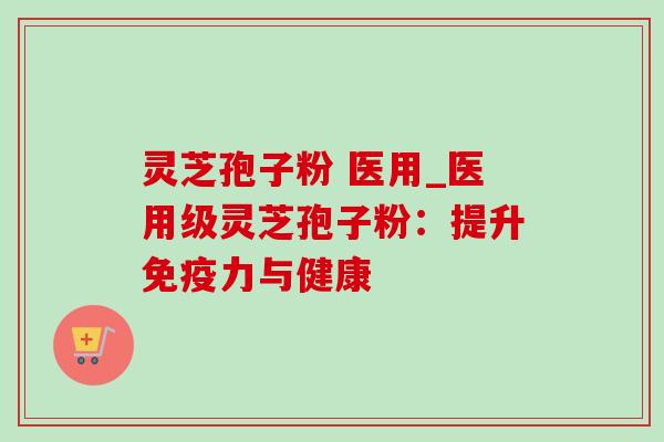 灵芝孢子粉 医用_医用级灵芝孢子粉：提升免疫力与健康