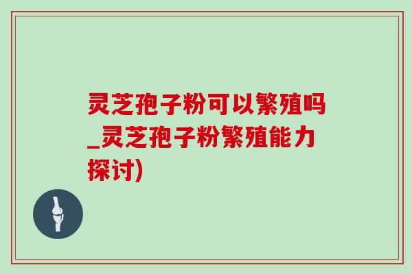 灵芝孢子粉可以繁殖吗_灵芝孢子粉繁殖能力探讨)