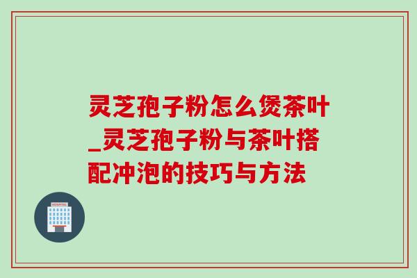 灵芝孢子粉怎么煲茶叶_灵芝孢子粉与茶叶搭配冲泡的技巧与方法