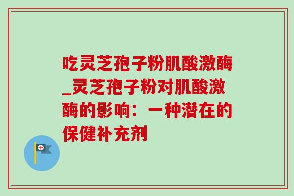 吃灵芝孢子粉肌酸激酶_灵芝孢子粉对肌酸激酶的影响:一种潜在的保健补充剂 吃灵芝孢子粉肌酸激酶_灵芝孢子粉对肌酸激酶的影响:一种潜在的保健补充剂