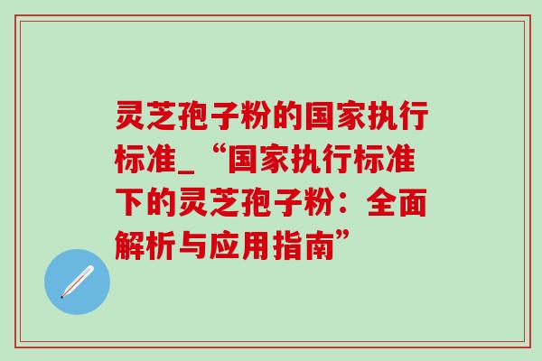 灵芝孢子粉的国家执行标准_“国家执行标准下的灵芝孢子粉:全面解析与应用指南” 灵芝孢子粉的国家执行标准_“国家执行标准下的灵芝孢子粉:全面解析与应用指南”