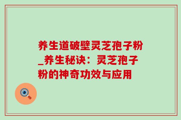 养生道破壁灵芝孢子粉_养生秘诀:灵芝孢子粉的神奇功效与应用 养生道破壁灵芝孢子粉_养生秘诀:灵芝孢子粉的神奇功效与应用