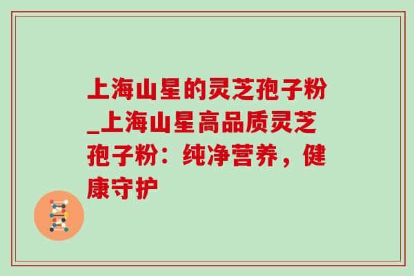 上海山星的灵芝孢子粉_上海山星高品质灵芝孢子粉:纯净营养,健康守护 上海山星的灵芝孢子粉_上海山星高品质灵芝孢子粉:纯净营养,健康守护