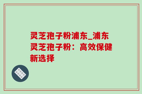 灵芝孢子粉浦东_浦东灵芝孢子粉:高效保健新选择 灵芝孢子粉浦东_浦东灵芝孢子粉:高效保健新选择
