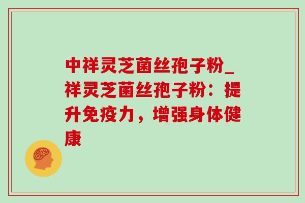 中祥灵芝菌丝孢子粉_祥灵芝菌丝孢子粉:提升免疫力,增强身体健康 中祥灵芝菌丝孢子粉_祥灵芝菌丝孢子粉:提升免疫力,增强身体健康