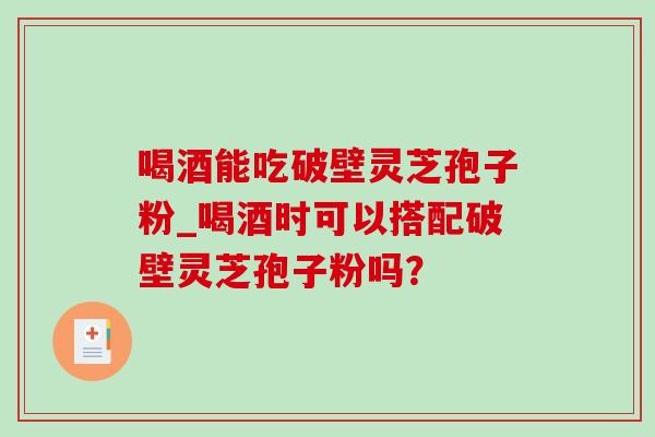 喝酒能吃破壁灵芝孢子粉_喝酒时可以搭配破壁灵芝孢子粉吗? 喝酒能吃破壁灵芝孢子粉_喝酒时可以搭配破壁灵芝孢子粉吗?