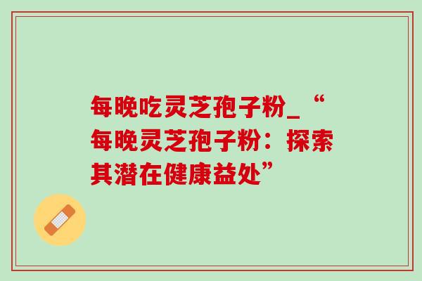 每晚吃灵芝孢子粉_“每晚灵芝孢子粉:探索其潜在健康益处” 每晚吃灵芝孢子粉_“每晚灵芝孢子粉:探索其潜在健康益处”