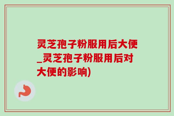 灵芝孢子粉服用后大便_灵芝孢子粉服用后对大便的影响) 灵芝孢子粉服用后大便_灵芝孢子粉服用后对大便的影响)