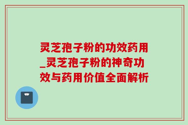 灵芝孢子粉的功效药用_灵芝孢子粉的神奇功效与药用价值全面解析 灵芝孢子粉的功效药用_灵芝孢子粉的神奇功效与药用价值全面解析