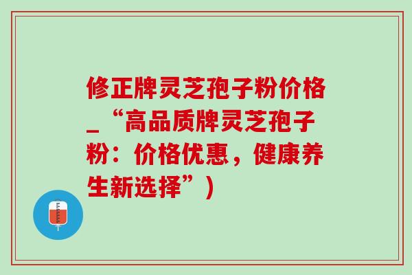修正牌灵芝孢子粉价格_“高品质牌灵芝孢子粉:价格优惠,健康养生新选择”) 修正牌灵芝孢子粉价格_“高品质牌灵芝孢子粉:价格优惠,健康养生新选择”)