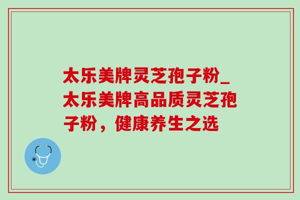 太乐美牌灵芝孢子粉_太乐美牌高品质灵芝孢子粉,健康养生之选 太乐美牌灵芝孢子粉_太乐美牌高品质灵芝孢子粉,健康养生之选