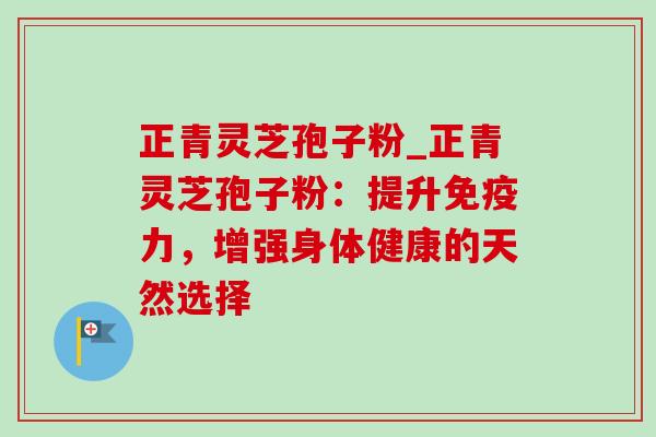 正青灵芝孢子粉_正青灵芝孢子粉：提升免疫力，增强身体健康的天然选择