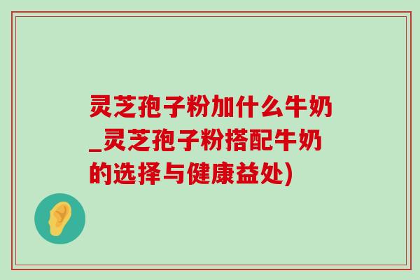灵芝孢子粉加什么牛奶_灵芝孢子粉搭配牛奶的选择与健康益处)