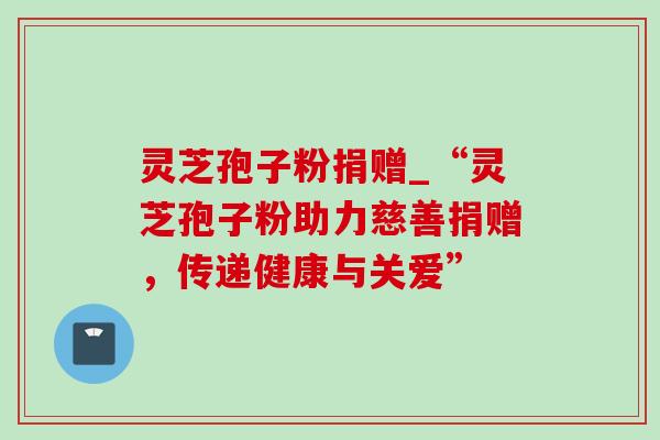 灵芝孢子粉捐赠_“灵芝孢子粉助力慈善捐赠,传递健康与关爱” 灵芝孢子粉捐赠_“灵芝孢子粉助力慈善捐赠,传递健康与关爱”
