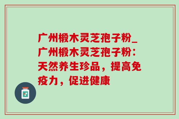 广州椴木灵芝孢子粉_广州椴木灵芝孢子粉:天然养生珍品,提高免疫力,促进健康 广州椴木灵芝孢子粉_广州椴木灵芝孢子粉:天然养生珍品,提高免疫力,促进健康