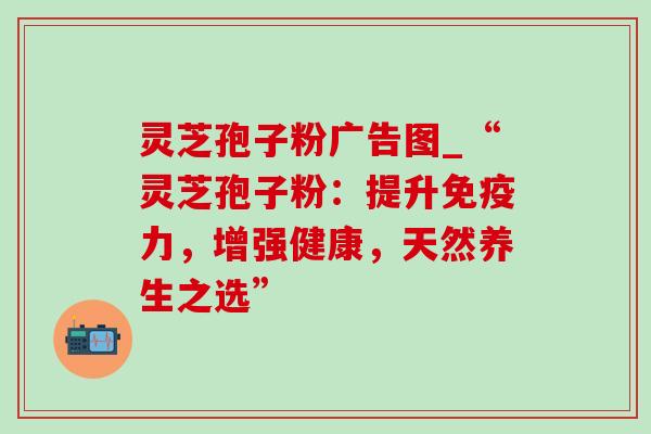 灵芝孢子粉广告图_“灵芝孢子粉:提升免疫力,增强健康,天然养生之选” 灵芝孢子粉广告图_“灵芝孢子粉:提升免疫力,增强健康,天然养生之选”