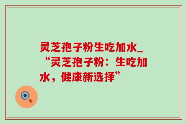 灵芝孢子粉生吃加水_“灵芝孢子粉:生吃加水,健康新选择” 灵芝孢子粉生吃加水_“灵芝孢子粉:生吃加水,健康新选择”