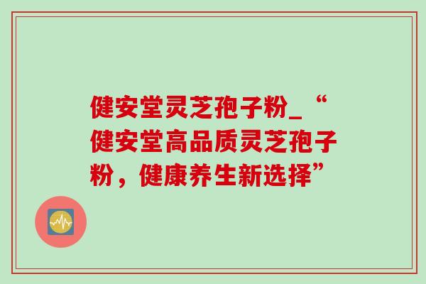 健安堂灵芝孢子粉_“健安堂高品质灵芝孢子粉,健康养生新选择” 健安堂灵芝孢子粉_“健安堂高品质灵芝孢子粉,健康养生新选择”