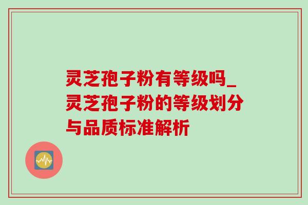 灵芝孢子粉有等级吗_灵芝孢子粉的等级划分与品质标准解析