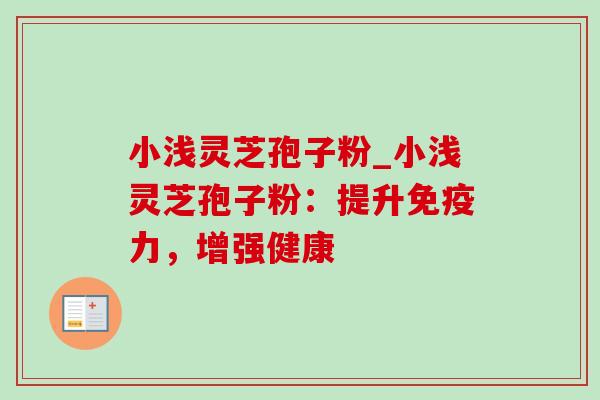 小浅灵芝孢子粉_小浅灵芝孢子粉:提升免疫力,增强健康 小浅灵芝孢子粉_小浅灵芝孢子粉:提升免疫力,增强健康