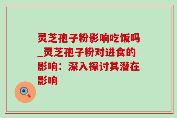 灵芝孢子粉影响吃饭吗_灵芝孢子粉对进食的影响:深入探讨其潜在影响 灵芝孢子粉影响吃饭吗_灵芝孢子粉对进食的影响:深入探讨其潜在影响