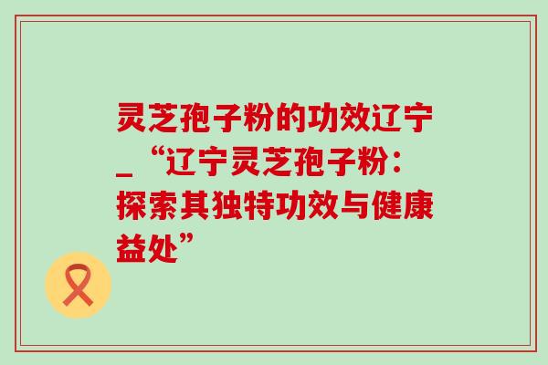 灵芝孢子粉的功效辽宁_“辽宁灵芝孢子粉:探索其独特功效与健康益处” 灵芝孢子粉的功效辽宁_“辽宁灵芝孢子粉:探索其独特功效与健康益处”