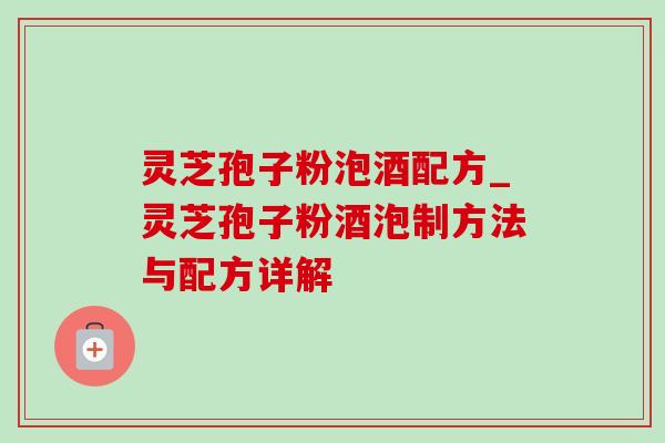 灵芝孢子粉泡酒配方_灵芝孢子粉酒泡制方法与配方详解