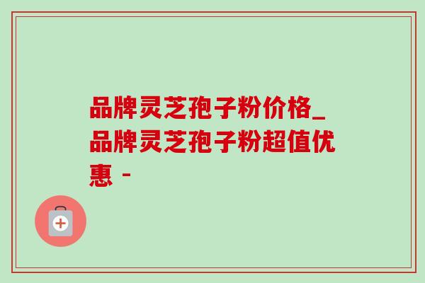 品牌灵芝孢子粉价格_品牌灵芝孢子粉超值优惠 - 品牌灵芝孢子粉价格_品牌灵芝孢子粉超值优惠 -